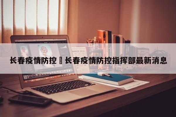 长春疫情防控›长春疫情防控指挥部最新消息