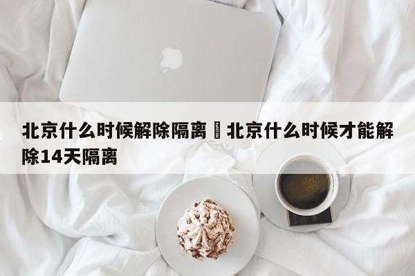北京什么时候解除隔离›北京什么时候才能解除14天隔离