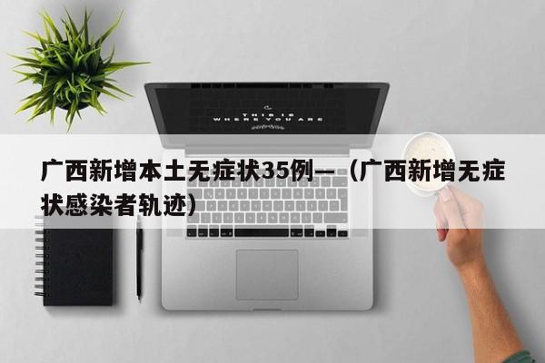 广西新增本土无症状35例—(广西新增无症状感染者轨迹)