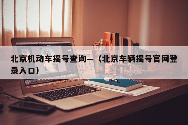 北京机动车摇号查询—（北京车辆摇号官网登录入口）