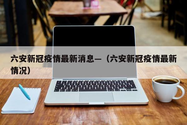 六安新冠疫情最新消息—（六安新冠疫情最新情况）