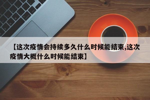 【这次疫情会持续多久什么时候能结束,这次疫情大概什么时候能结束】