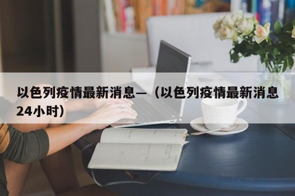 以色列疫情最新消息—（以色列疫情最新消息24小时）