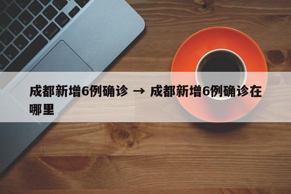 成都新增6例确诊 → 成都新增6例确诊在哪里