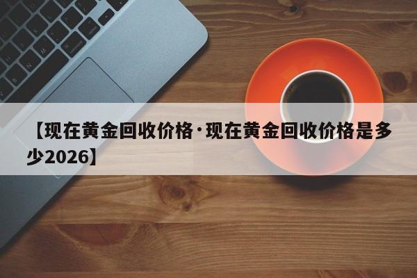 【现在黄金回收价格·现在黄金回收价格是多少2026】
