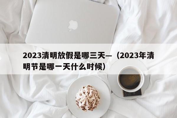 2023清明放假是哪三天—（2023年清明节是哪一天什么时候）