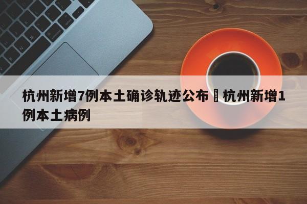 杭州新增7例本土确诊轨迹公布›杭州新增1例本土病例
