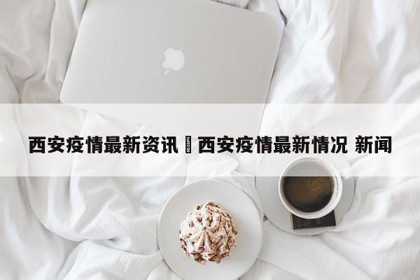 西安疫情最新资讯›西安疫情最新情况 新闻