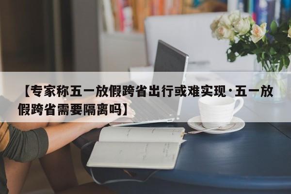 【专家称五一放假跨省出行或难实现·五一放假跨省需要隔离吗】