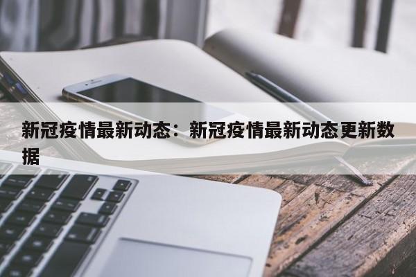 新冠疫情最新动态：新冠疫情最新动态更新数据