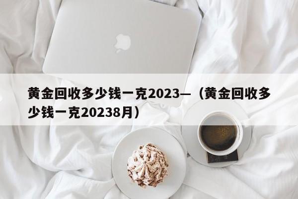 黄金回收多少钱一克2023—（黄金回收多少钱一克20238月）