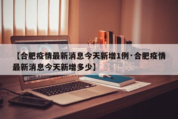 【合肥疫情最新消息今天新增1例·合肥疫情最新消息今天新增多少】