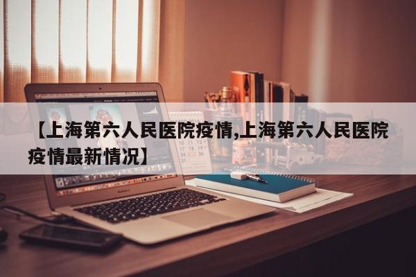 【上海第六人民医院疫情,上海第六人民医院疫情最新情况】
