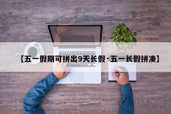 【五一假期可拼出9天长假·五一长假拼凑】