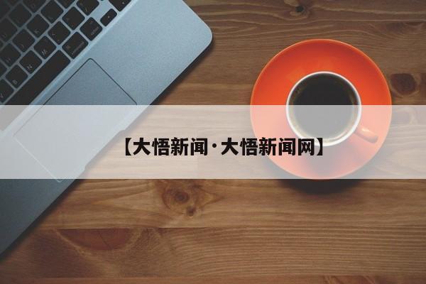 【大悟新闻·大悟新闻网】