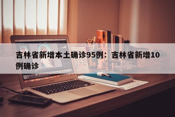 吉林省新增本土确诊95例：吉林省新增10例确诊