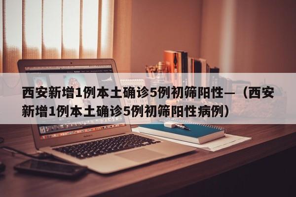西安新增1例本土确诊5例初筛阳性—（西安新增1例本土确诊5例初筛阳性病例）