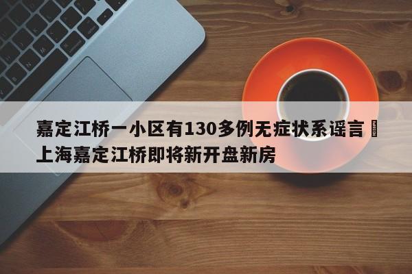 嘉定江桥一小区有130多例无症状系谣言›上海嘉定江桥即将新开盘新房
