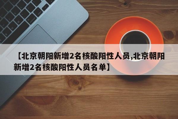 【北京朝阳新增2名核酸阳性人员,北京朝阳新增2名核酸阳性人员名单】