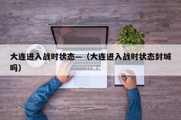 大连进入战时状态—（大连进入战时状态封城吗）