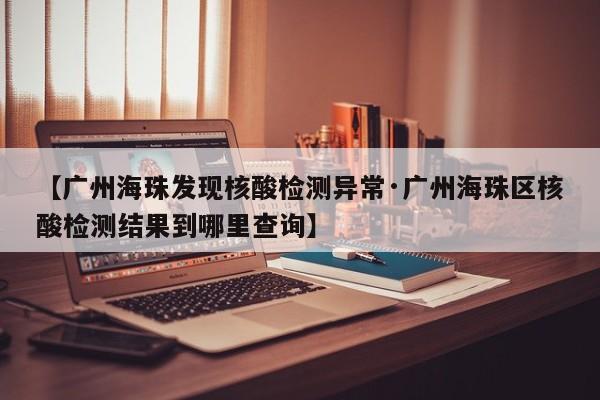 【广州海珠发现核酸检测异常·广州海珠区核酸检测结果到哪里查询】