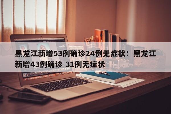 黑龙江新增53例确诊24例无症状：黑龙江新增43例确诊 31例无症状