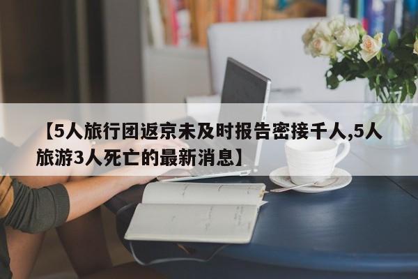 【5人旅行团返京未及时报告密接千人,5人旅游3人死亡的最新消息】