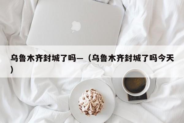 乌鲁木齐封城了吗—（乌鲁木齐封城了吗今天）