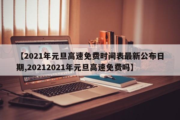 【2021年元旦高速免费时间表最新公布日期,20212021年元旦高速免费吗】