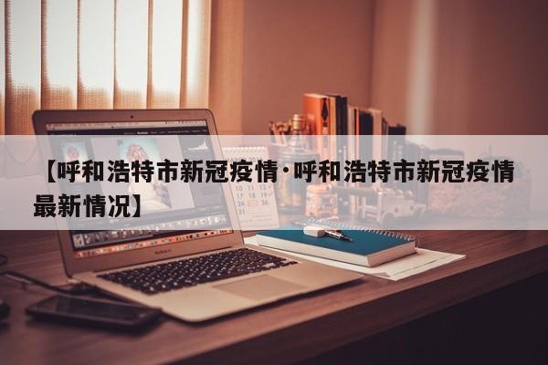 【呼和浩特市新冠疫情·呼和浩特市新冠疫情最新情况】