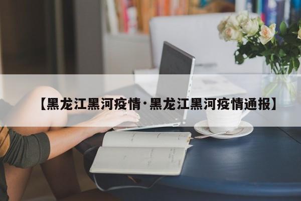 【黑龙江黑河疫情·黑龙江黑河疫情通报】