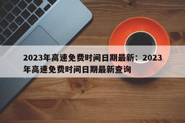 2023年高速免费时间日期最新:2023年高速免费时间日期最新查询