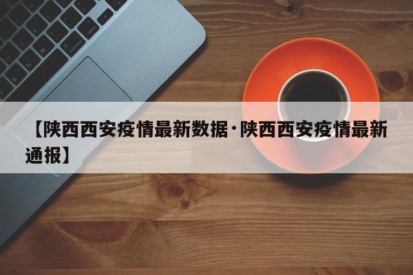 【陕西西安疫情最新数据·陕西西安疫情最新通报】