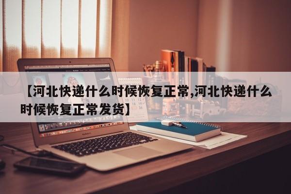 【河北快递什么时候恢复正常,河北快递什么时候恢复正常发货】