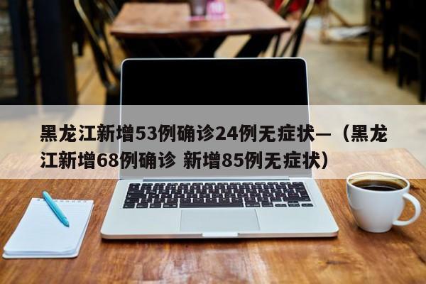 黑龙江新增53例确诊24例无症状—（黑龙江新增68例确诊 新增85例无症状）
