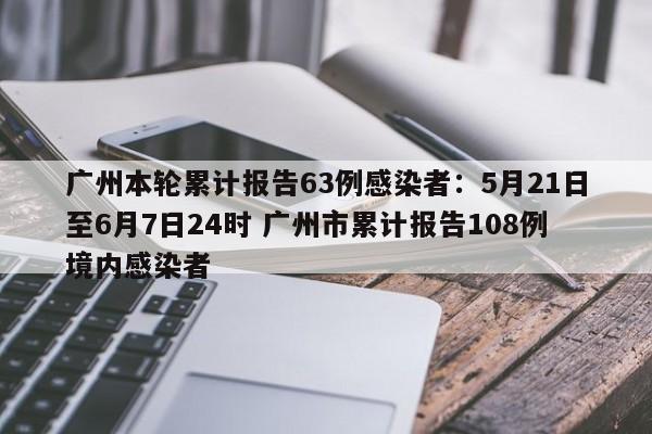 广州本轮累计报告63例感染者:5月21日至6月7日24时 广州市累计报告108例境内感染者