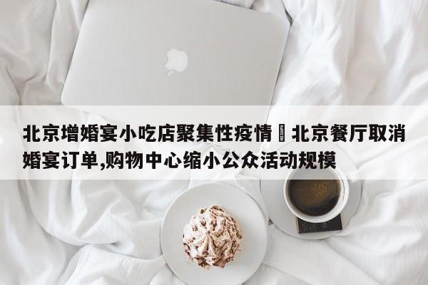 北京增婚宴小吃店聚集性疫情›北京餐厅取消婚宴订单,购物中心缩小公众活动规模