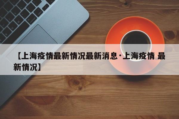 【上海疫情最新情况最新消息·上海疫情 最新情况】
