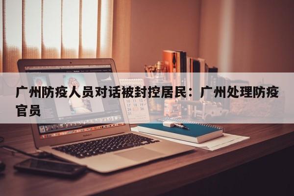 广州防疫人员对话被封控居民:广州处理防疫官员