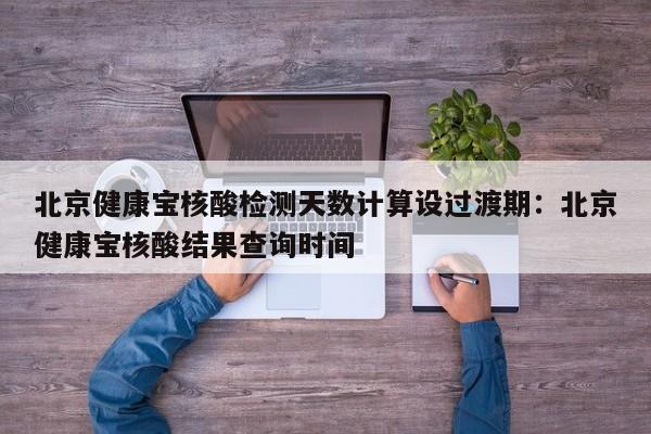 北京健康宝核酸检测天数计算设过渡期:北京健康宝核酸结果查询时间