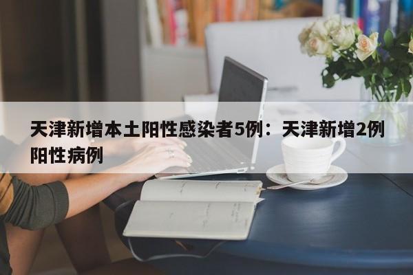 天津新增本土阳性感染者5例：天津新增2例阳性病例