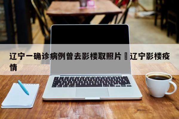 辽宁一确诊病例曾去影楼取照片›辽宁影楼疫情