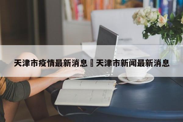 天津市疫情最新消息›天津市新闻最新消息
