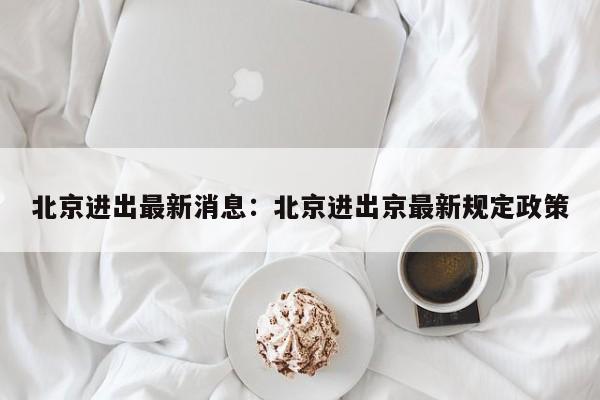 北京进出最新消息:北京进出京最新规定政策