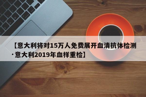【意大利将对15万人免费展开血清抗体检测·意大利2019年血样重检】