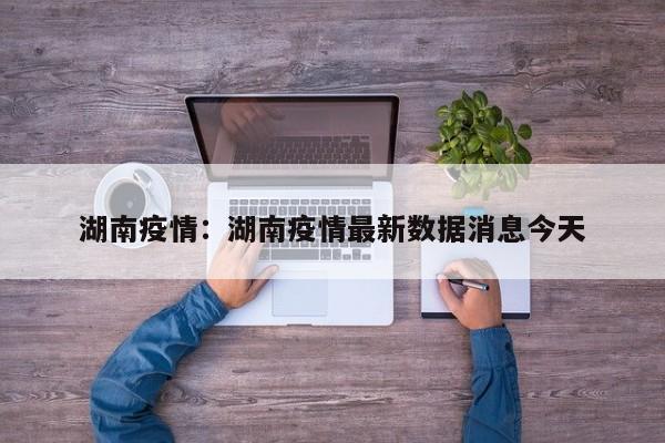 湖南疫情：湖南疫情最新数据消息今天