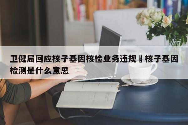 卫健局回应核子基因核检业务违规›核子基因检测是什么意思