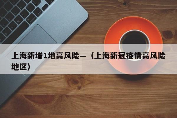 上海新增1地高风险—（上海新冠疫情高风险地区）