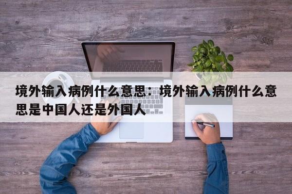 境外输入病例什么意思:境外输入病例什么意思是中国人还是外国人