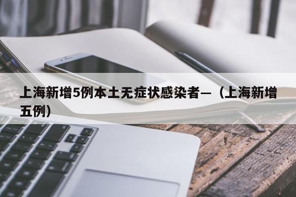 上海新增5例本土无症状感染者—（上海新增五例）